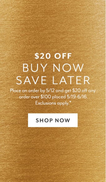 $20 off Buy Now Save Later. Place an order by 5/12 and get $20 off any order over $100 placed 5/19 - 6/16. Exclusions apply. Shop Now.