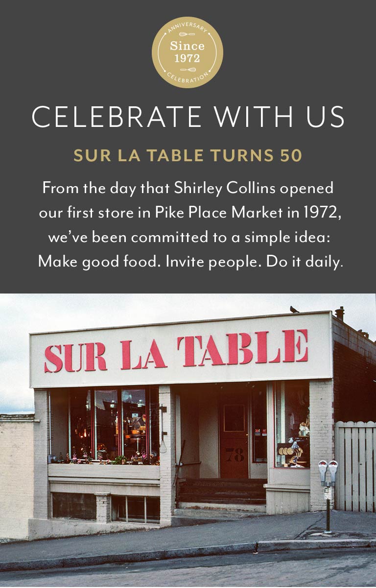 Celebrate with us, Sur La Table turns 50. From the day that Shirley Collins opened our first store in Pike Place Market in 1972, we've been committed to a simple idea: Make good food. Invite people. Do it daily.