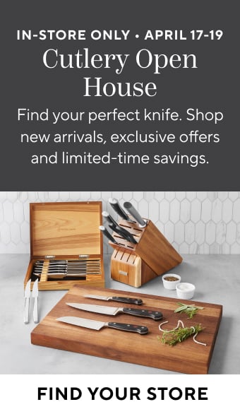In-Store Only April 17 -19 Cutlery Open House. Find your perfect knife. Shop new arrivals, exclusive offers and limited time savings. Find Your Store.
