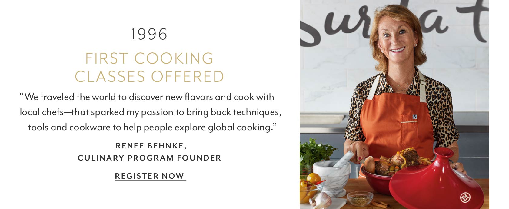 1996 first cooking classes offered. We traveled the world to discover new flavors and cook with local chefs, that sparked my passion to bring back techniques, tools and cookware to help people explore global cooking. Renee Behnke, culinary program founder.