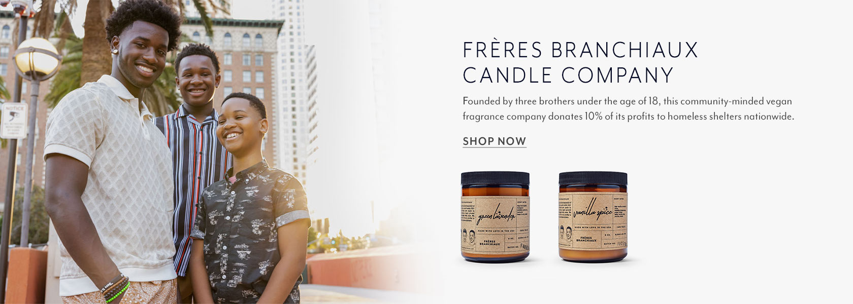 Freres Branchiaux Candle Company. Founded by three brothers under the age of 18, this community-minded vegan fragrance company donates 10% of its profits to homeless shelters nationwide. Shop Now.