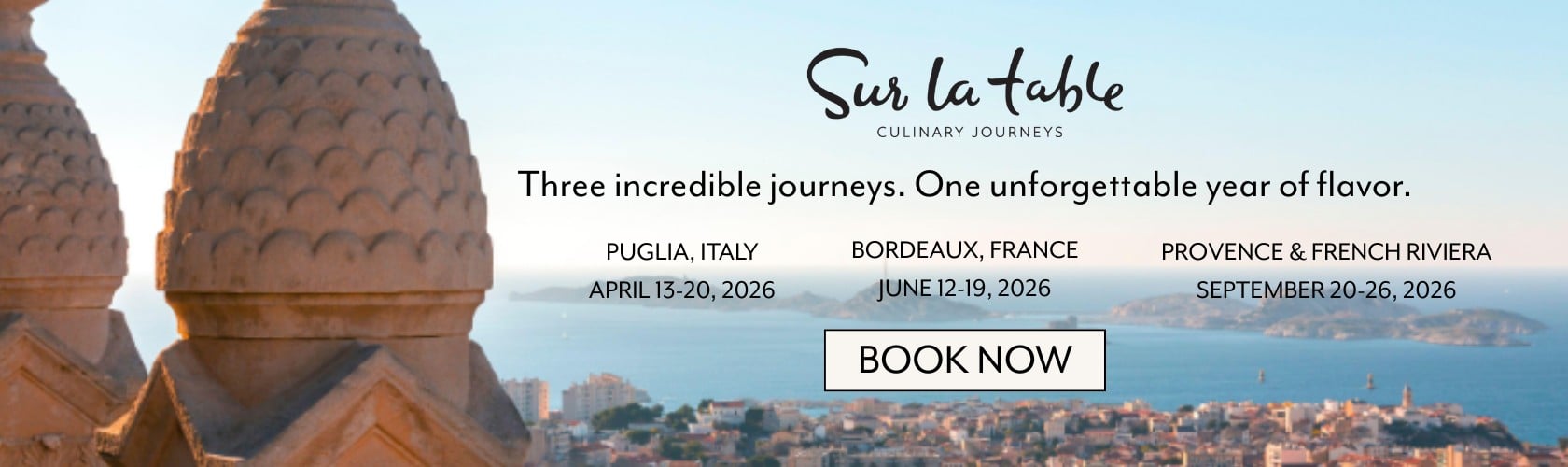 Sur La Table Culinary Journeys. Three incredible journeys. One unforgettable year of flavor. Puglia, Italy April 13 - 20, 2026. Bordeaux, France June 12 - 19, 2026. Provence & French Riviera September 20 - 26, 2026. Book now.