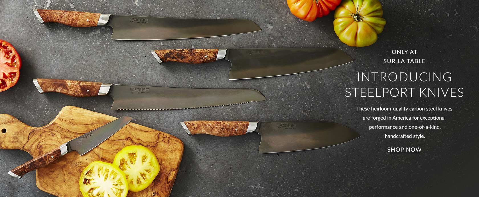 Only at Sur La Table, introducing Steelport knives. These heirloom-quality carbon steel knives are forged in America for exceptional performance and one-of-a-kind, handcrafted style. Shop Now.