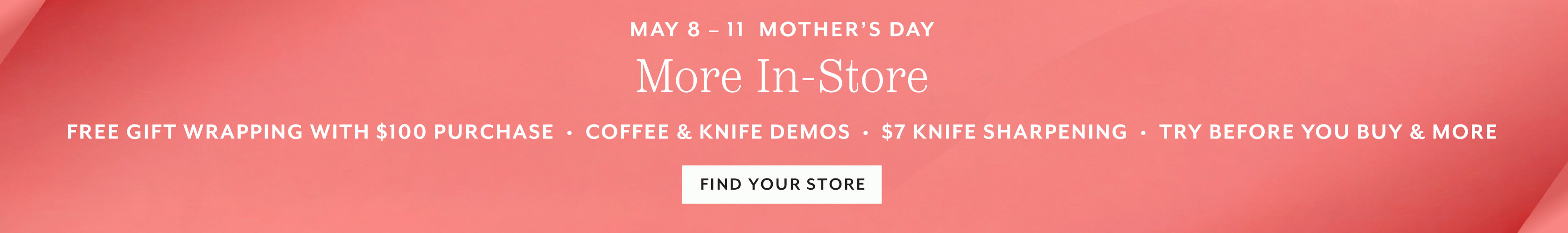 May 8 - 11 Mother's Day More In-store: free gift wrapping with $100 purchases, coffee & knife demos, $7 knife sharpening, try before you buy & more. Find your store.