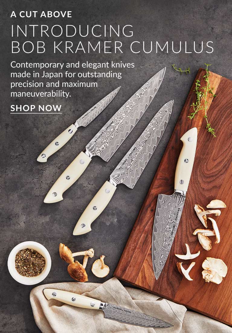 A Cut Above. Introducing Bob Kramer Cumulus. Contemporary and elegant knives made in Japan for outstanding precision and maximum maneuverability.