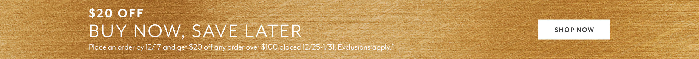 $20 off buy now save later. Place an order by 12/17 and get $20 off any order over $100 placed 12/25 - 1/31. Exclusions apply. Shop now.