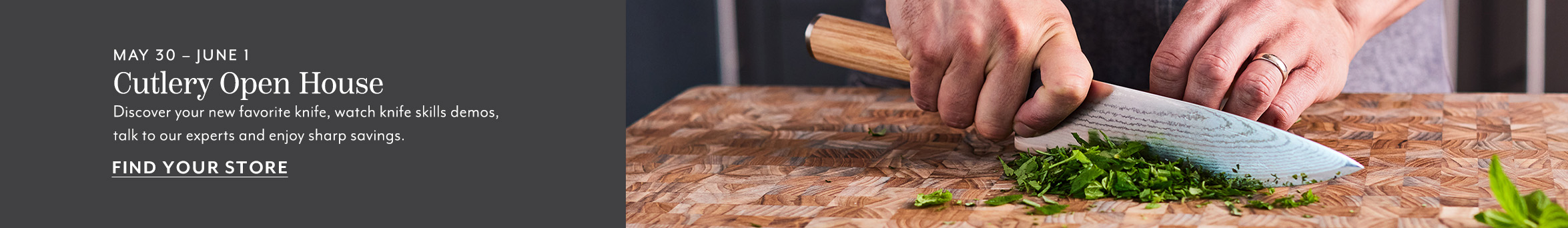 May 30 - June 1 Cutlery Open House. Discover your new favorite knife, watch knife skills semos, talk to our experts and enjoy sharp savings. Find your store.