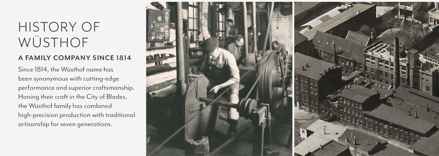 History of Wüshtof. A FAMILY COMPANY SINCE 1814. Since 1814, the Wüsthof name has been synonymous with cutting-edge performance and superior craftsmanship. Honing their craft in the City of Blades, the Wüsthof family has combined high-precision production with traditional artisanship for seven generations.