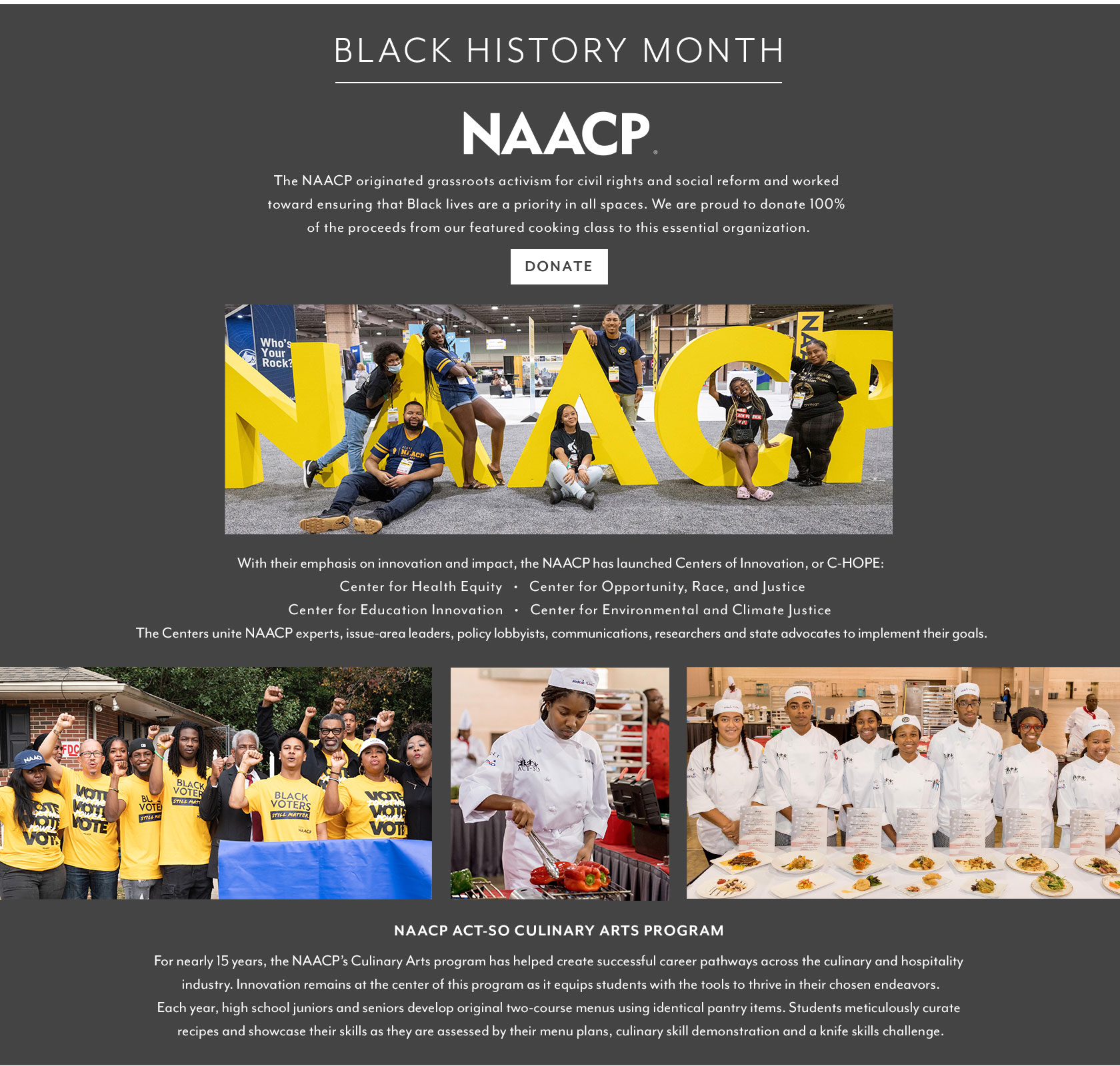 BLACK HISTORY MONTH. The NAACP originated grassroots activism for civil rights and social reform and works toward ensuring that Black lives are a priority in all spaces. Sur La Table is proud to donate 100% of the proceeds from our featured cooking class to this essential organization. With their emphasis on innovation and impact, the NAACP has launched Centers of Innovation, or C-HOPE: Center for Health Equity; Center for Opportunity, Race, and Justice; Center for Education Innovation; and Center for Environmental and Climate Justice. The Centers unite NAACP experts, issue-area leaders, policy, lobbyists, communications, researchers and state advocates to implement their goals. NAACP ACT-SO Culinary Arts program. For nearly 15 years, the NAACP's Culinary Arts program has helped create successful career pathways across the culinary and hospitality industry. Innovation remains at the center of the program as it equips students with the tools to thrive in their chosen endeavors. Each year, high school juniors and seniors develop original two-course menus using identical pantry items. Students meticulously curate recipes and showcase their skills as they are assessed by their menu plans, culinary skill demonstration and a knife skills challenge.