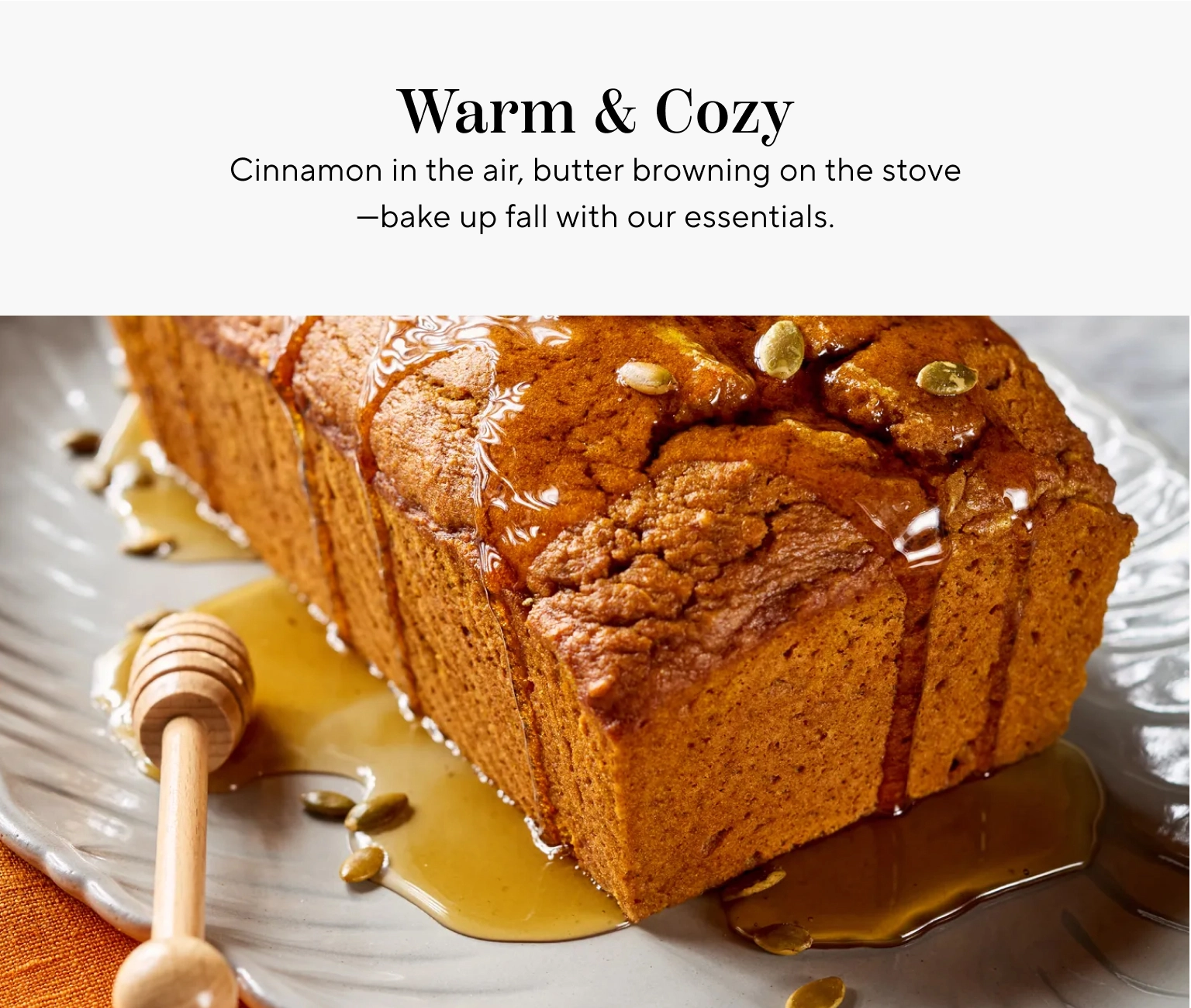Warm & Cozy. Cinnamon in the air, butter browning on the stove, bake up fall with our essentials.