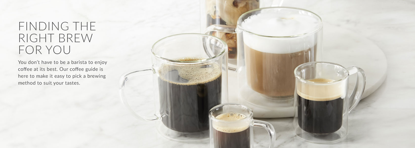 FINDING THE RIGHT BREW FOR YOU. You don’t have to be a barista to enjoy coffee at its best. Our coffee guide is here to make it easy to pick a brewing method to suit your tastes.