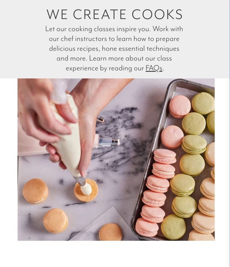 We Create Cooks. Let our cooking classes inspire you. Work with our chef instructors to learn how to prepare delicious recipes, hone essential techniques and more. Learn more about our class experience by reading our FAQs.