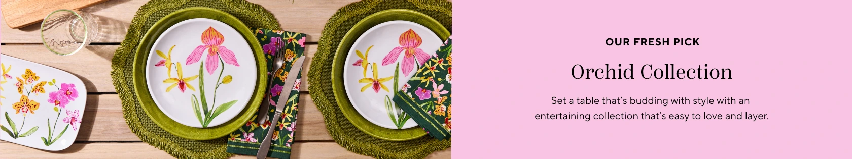 Our fresh pick Orchid Collection. Set a table that's budding with style with an entertaining collectin that easy to love and layer.