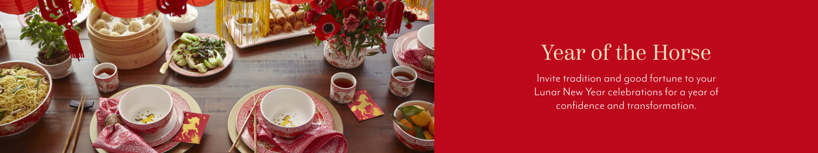 Year of the Horse. Invite tradition and good fortune to your Lunar New Year celebrations for a year of confidence and transformation.