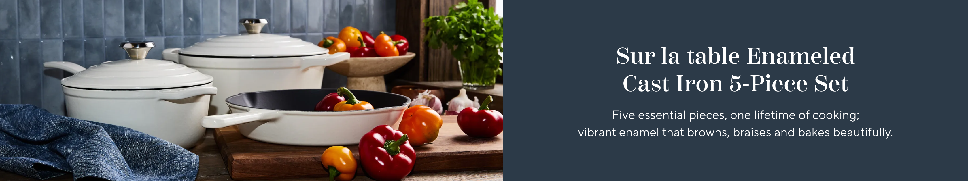 Sur la table Enameled Cast Iron 5-Piece set. Five essential pieces, one lifetime of cooking; vibrant enamel that browns, braises and bakes beautifully.