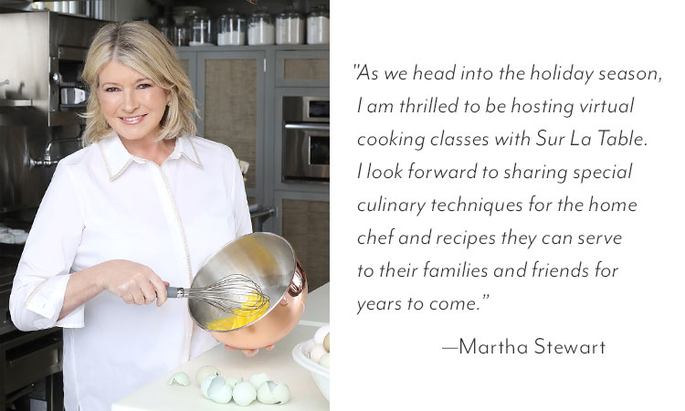 Martha Stewart quote: As we head into the holiday season, I am thrilled to be hosting virtual cooking classes with Sur La Table. I look forward to sharing special culinary techniques for the home chef and recipes they can serve to their families and friends for years to come.