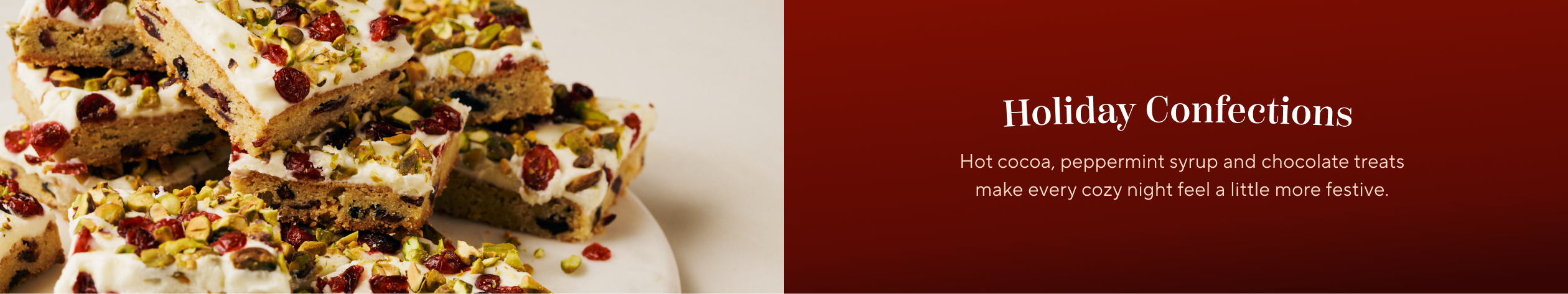 Holiday Confections. Hot cocoa, peppermint syrup and chocolate treats make every cozy night feel a little more festive.