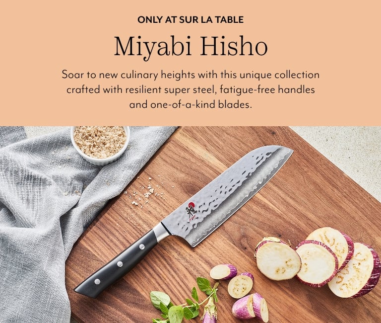 Only at Sur La Table Miyabi Hisho. Soar to new culinary heights with this unique collection crafted with resilient super steel, fatigue-free handles and one-of-a-kind blades.