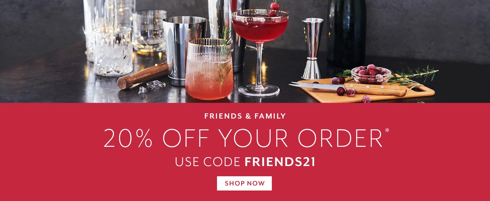 Friends & Family 20% off your order, use code FRIENDS21, exclusions apply.