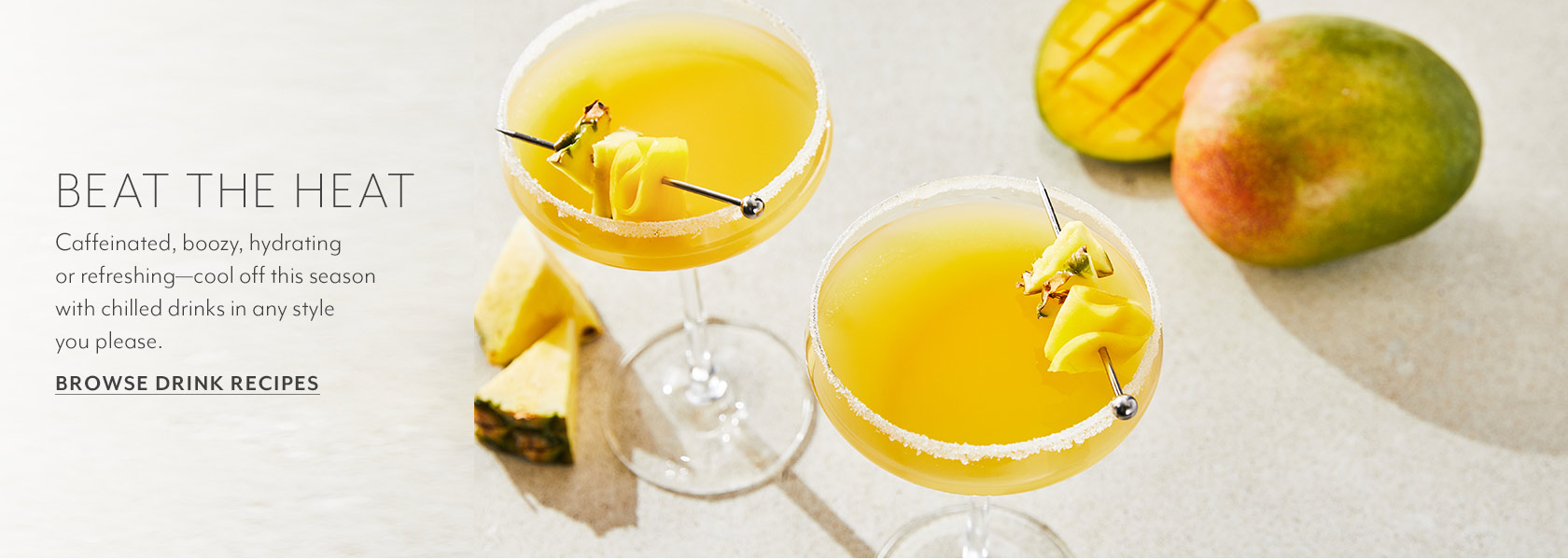 BEAT THE HEAT. Caffeinated, boozy, hydrating or refreshing - cool off this season with chilled drinks in any style you please. Browse Drink Recipes.