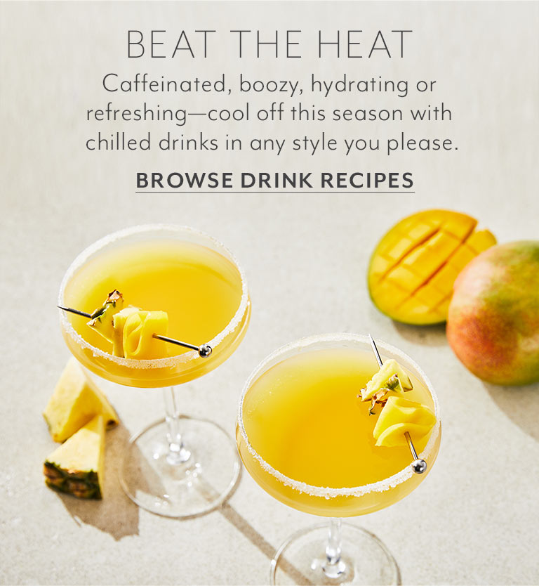 BEAT THE HEAT. Caffeinated, boozy, hydrating or refreshing - cool off this season with chilled drinks in any style you please. Browse Drink Recipes.