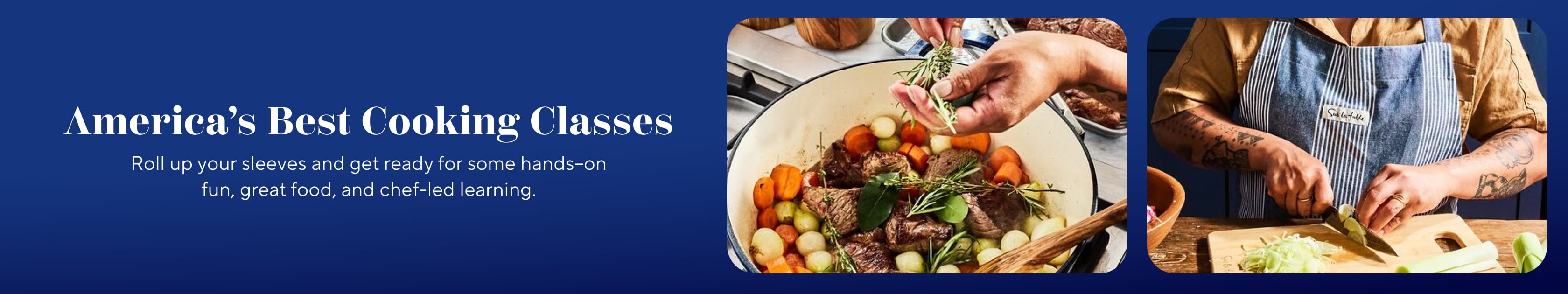 America's Best Cooking Classes. Roll up your sleeves and get ready for some hands-on fun, great food, and chef-led learning.