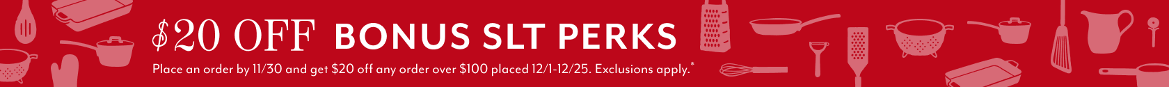 $20 off bonus SLT Perks. Place an order by 11/30 and get $20 off any order over $100 placed 12/1 - 12/25. Exclusions apply.