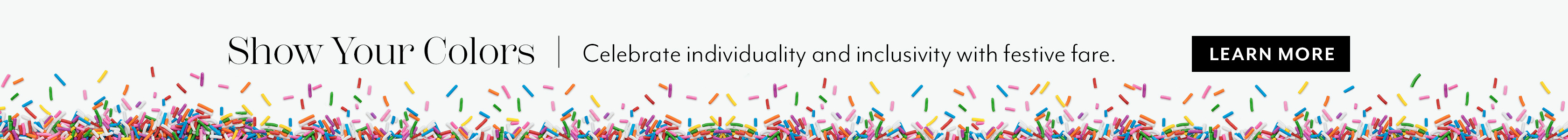 Show your colors. Celebrate individuality and inclusivity with festive fare. Learn More.