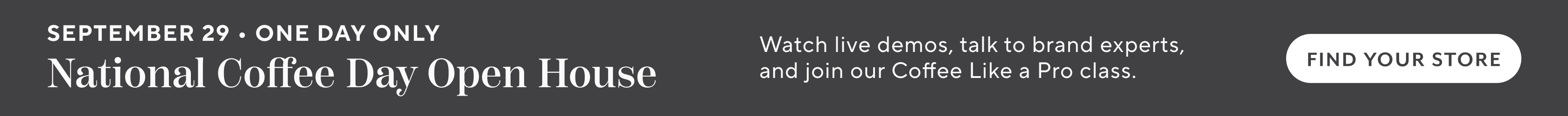 September 29 one day only National Coffee Day Open House. Watch live demos, talk to brand experts, and join our Coffee Like a Pro class. Find Your Store.