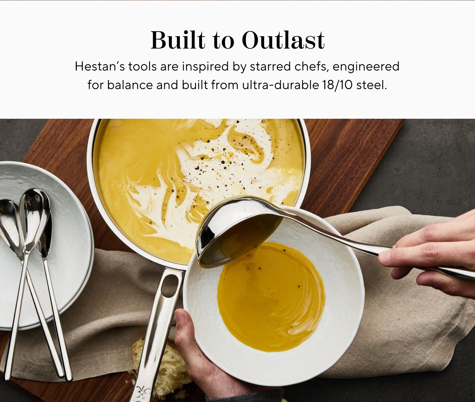 Built to Outlast. Hestan's tools are inspired by starred chefs, engineered for balance and built from ultra-durable 18/10 steel.
