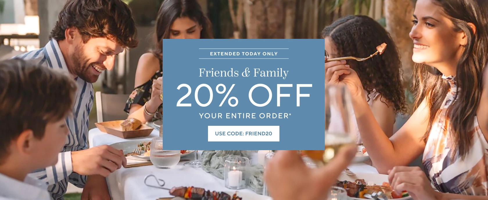 Extended Today Only Friends & Family 20% off your entire order, use code FRIEND20.