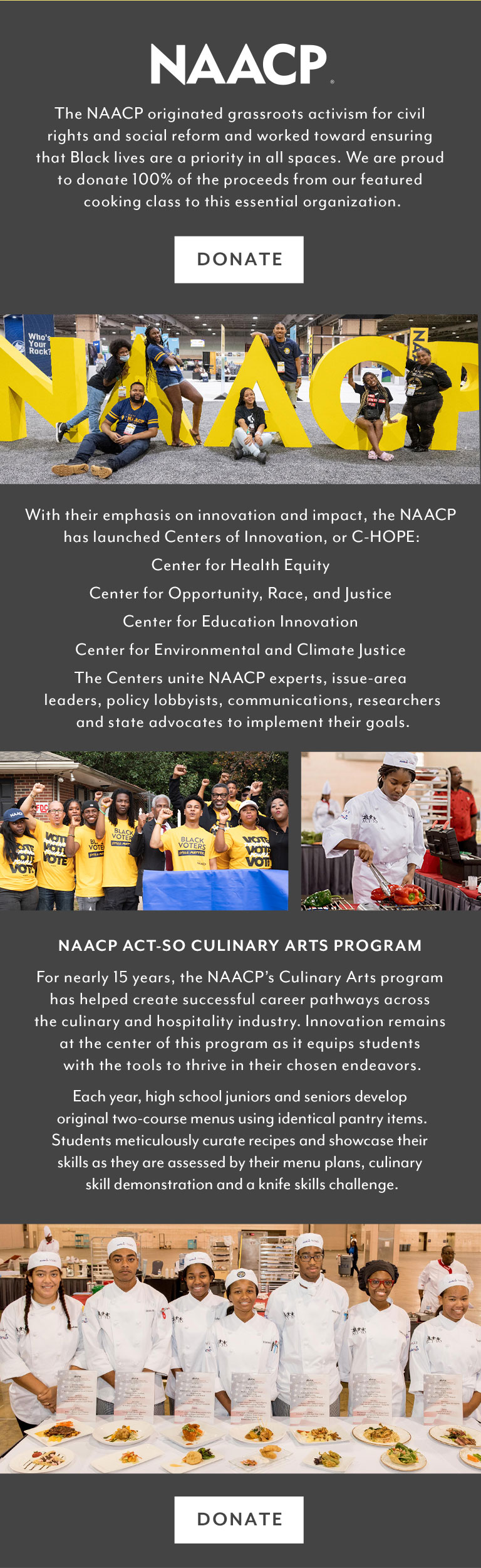 BLACK HISTORY MONTH. The NAACP originated grassroots activism for civil rights and social reform and works toward ensuring that Black lives are a priority in all spaces. Sur La Table is proud to donate 100% of the proceeds from our featured cooking class to this essential organization. With their emphasis on innovation and impact, the NAACP has launched Centers of Innovation, or C-HOPE: Center for Health Equity; Center for Opportunity, Race, and Justice; Center for Education Innovation; and Center for Environmental and Climate Justice. The Centers unite NAACP experts, issue-area leaders, policy, lobbyists, communications, researchers and state advocates to implement their goals. NAACP ACT-SO Culinary Arts program. For nearly 15 years, the NAACP's Culinary Arts program has helped create successful career pathways across the culinary and hospitality industry. Innovation remains at the center of the program as it equips students with the tools to thrive in their chosen endeavors. Each year, high school juniors and seniors develop original two-course menus using identical pantry items. Students meticulously curate recipes and showcase their skills as they are assessed by their menu plans, culinary skill demonstration and a knife skills challenge.