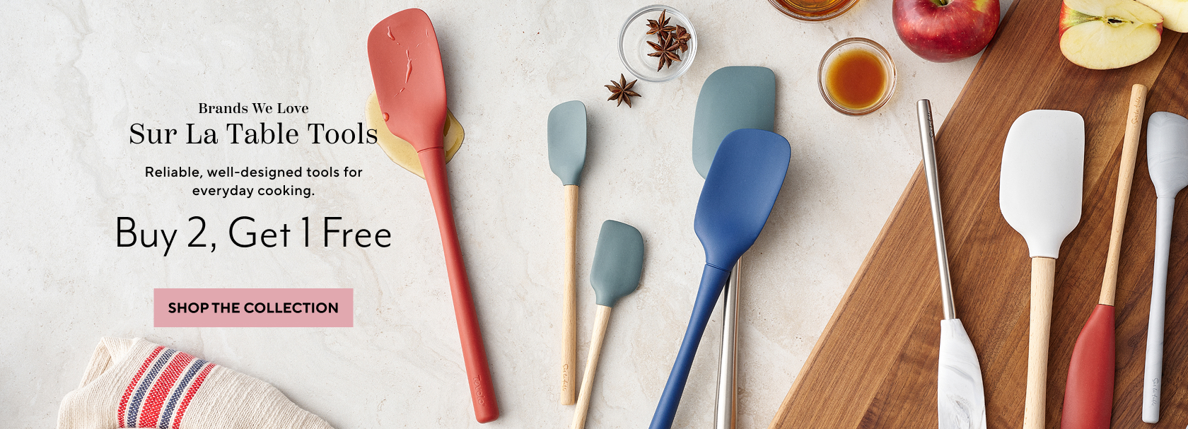 Brands we love Sur La Table tools. Reliable, well-designed tools for everyday cooking. Buy 2, Get 1 Free. Shop the collection.