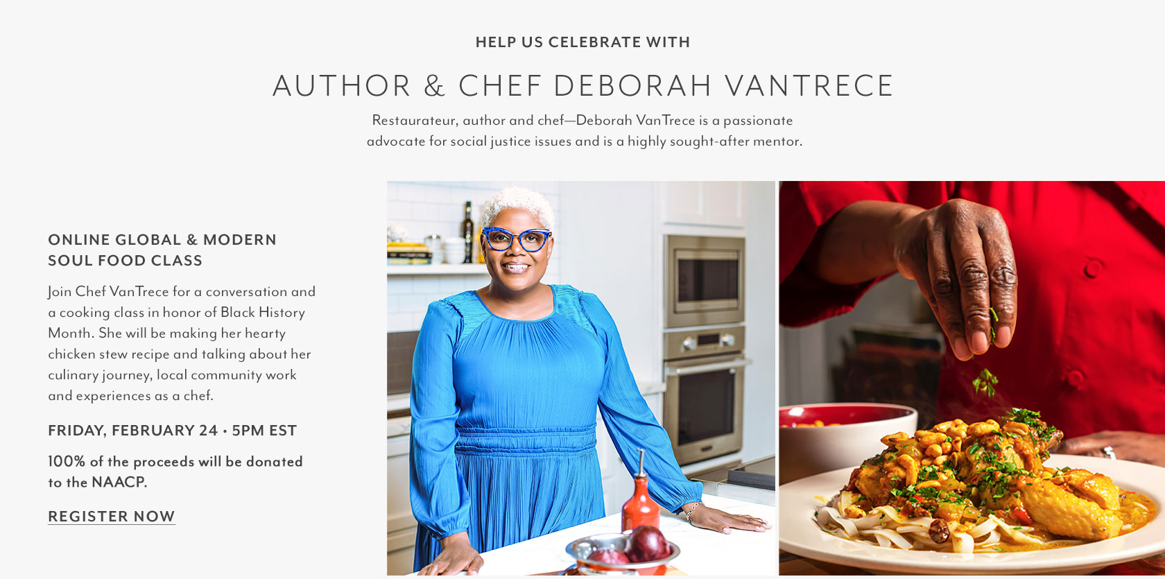 GLOBAL & MODERN SOUL FOOD CLASS. Join Chef VanTrece for a conversation and a cooking class in honor of Black History Month. She will be making her hearty chicken stew recipe and talking about her culinary journey, local community work and experiences as a chef. Friday, February 24 5pm EST. 100% of the proceeds will be donated to the NAACP.
