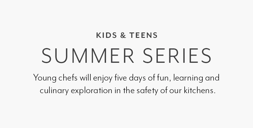 KIDS & TEENS SUMMER SERIES. Young chefs will enjoy five days of fun, learning and culinary exploration in the safety of our kitchens.