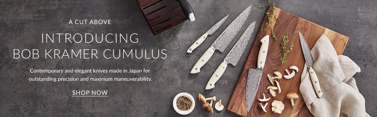 A Cut Above. Introducing Bob Kramer Cumulus. Contemporary and elegant knives made in Japan for outstanding precision and maximum maneuverability.