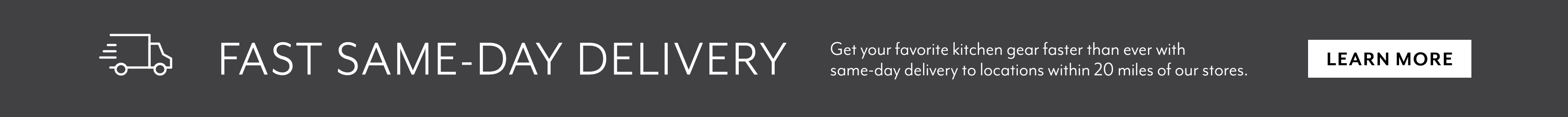 Fast same day delivery. Get your favorite kitchen gear faster than ever with same-day delivery to locations within 20 miles of our stores. Learn More.