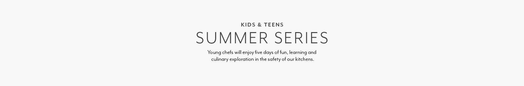 KIDS & TEENS SUMMER SERIES. Young chefs will enjoy five days of fun, learning and culinary exploration in the safety of our kitchens.