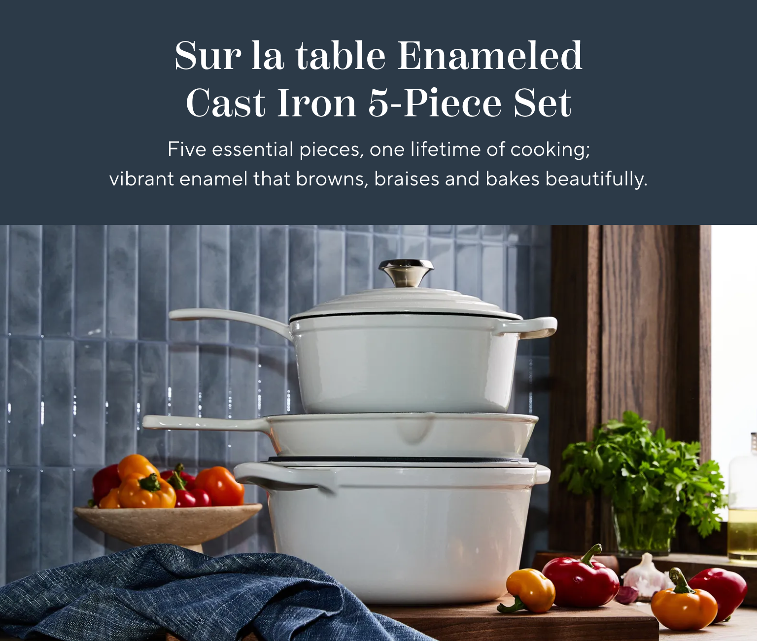 Sur la table Enameled Cast Iron 5-Piece set. Five essential pieces, one lifetime of cooking; vibrant enamel that browns, braises and bakes beautifully.